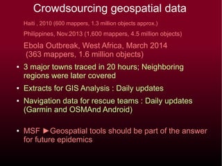 Crowdsourcing geospatial data
Haiti , 2010 (600 mappers, 1.3 million objects approx.)
Philippines, Nov.2013 (1,600 mappers, 4.5 million objects)
Ebola Outbreak, West Africa, March 2014
(363 mappers, 1.6 million objects)
● 3 major towns traced in 20 hours; Neighboring
regions were later covered
● Extracts for GIS Analysis : Daily updates
● Navigation data for rescue teams : Daily updates
(Garmin and OSMAnd Android)
● MSF ►Geospatial tools should be part of the answer
for future epidemics
 