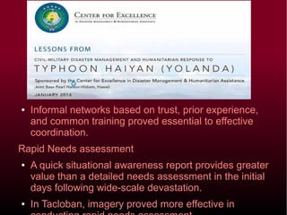 ● Informal networks based on trust, prior experience, and
common training proved essential to effective
coordination.
Rapid Needs assessment
● A quick situational awareness report provides greater
value than a detailed needs assessment in the initial
days following wide-scale devastation.
● In Tacloban, imagery proved more effective in conducting
rapid needs assessment.
 