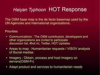 Haiyan Typhoon HOT Response
The OSM base map is the de facto basemap used by the
UN Agencies and international organizations.
Priorities
● Communications : The OSM contributors, developpers and
other organizations are invited to participate
discussion list, #hot irc, Twitter, HOT Updates
● Areas to map : Humanitarian requests / VISOV analysis
of Social medias
● Imagery : Obtain, process and host imagery on
servers(OSM-Fr)
● Adapt product and services to humanitarian needs
 