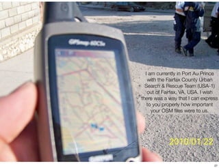 I am currently in Port Au Prince
   with the Fairfax County Urban
  Search & Rescue Team (USA-1)
   out of Fairfax, VA, USA. I wish
there was a way that I can express
   to you properly how important
     your OSM ﬁles were to us.




                                27
 