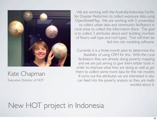 We are working with the Australia-Indonesia Facility
                            for Disaster Reduction to collect exposure data using
                             OpenStreetMap.  We are working with 5 universities
                                to collect urban data and community facilitators in
                            rural areas to collect the information there.  The goal
                            is to collect 3 attributes about each building (number
                             of ﬂoors, wall type and roof type).  That will then be
                                                    fed into risk modeling software. 

                              Currently it is a three month pilot to determine the
                                    feasibility of using OSM for this.  With the rural
                               facilitators they are already doing poverty mapping
                               and we are just aiming to give them better tools in
                             order to improve what they are doing as well as get
                             them to collect some more data for the risk models. 
Kate Chapman                   It turns out the attributes we are interested in also
Executive Director of HOT     can feed into the poverty analysis so they are really
                                                                     excited about it.




New HOT project in Indonesia
                                                                                    28
 