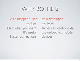 WHY BOTHER?
  As a mapper / user      As a developer
             It’s fun!!   It’s free!!
Map what you want         Access to vector data
          It’s useful     Download to mobile
 Faster corrections       devices




                                                  5
 