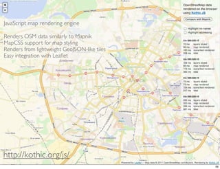 JavaScript map rendering engine

Renders OSM data similarly to Mapnik
MapCSS support for map styling
Renders from lightweight GeoJSON-like tiles
Easy integration with Leaﬂet




http://kothic.org/js/
                                              56
 