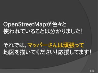 OpenStreetMapが色々と
使われていることは分かりました！
それでは、マッパーさんは頑張って
地図を描いてください！応援してます！
P.20
 