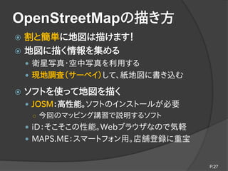 OpenStreetMapの描き方
 割と簡単に地図は描けます！
 地図に描く情報を集める
 衛星写真・空中写真を利用する
 現地調査（サーベイ）して、紙地図に書き込む
 ソフトを使って地図を描く
 JOSM：高性能。ソフトのインス...