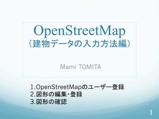 OpenStreetMap
（建物データの入力方法編）	
Mami TOMITA	
1. OpenStreetMapのユーザー登録
2. 図形の編集・登録
3. 図形の確認	
1	
 