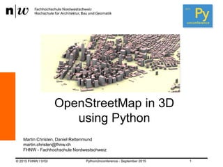 © 2015 FHNW / IVGI
Martin Christen, Daniel Rettenmund
martin.christen@fhnw.ch
FHNW - Fachhochschule Nordwestschweiz
PythonUnconference - September 2015 1
OpenStreetMap in 3D
using Python
 