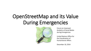 OpenStreetMap and its Value 
During Emergencies 
Forum on Improved 
Analytics of Social Media 
during Emergencies 
United Nations Office for 
the Coordination of 
Humanitarian Affairs 
December 10, 2014 
 
