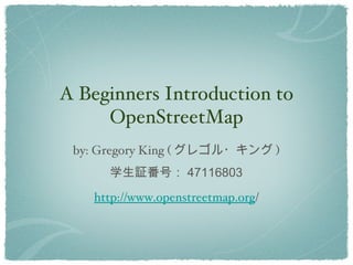 A Beginners Introduction to
     OpenStreetMap
 by: Gregory King ( グレゴル・キング )
      学生証番号： 47116803
   http://www.openstreetmap.org/
 