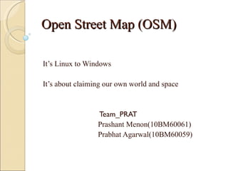 Open Street Map (OSM)

It’s Linux to Windows

It’s about claiming our own world and space


                 Team_PRAT
                 Prashant Menon(10BM60061)
                 Prabhat Agarwal(10BM60059)
 