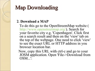 Map Downloading

2. Download a MAP
  To do this go to the OpenStreemMap website (
  http://www.openstreetmap.org/). Search for
  your favorite city e.g. 'Copenhagen'. Click first
  on a search result and then on the 'view' tab on
  the top of the webpage. One need to click 'view'
  to see the exact URL or HTTP address in you
  browser location bar.
 Now, copy this URL with ctrl-c and go to your
  JOSM application. Open 'File->Download from
  OSM...':
 