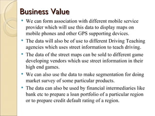Business Value
   We can form association with different mobile service
    provider which will use this data to display maps on
    mobile phones and other GPS supporting devices.
   The data will also be of use to different Driving Teaching
    agencies which uses street information to teach driving.
   The data of the street maps can be sold to different game
    developing vendors which use street information in their
    high end games.
   We can also use the data to make segmentation for doing
    market survey of some particular products.
   The data can also be used by financial intermediaries like
    bank etc to prepare a loan portfolio of a particular region
    or to prepare credit default rating of a region.
 