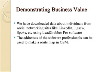 Demonstrating Business Value

   We have downloaded data about individuals from
    social networking sites like LinkedIn, Jigsaw,
    Spoke, etc using LeadGrabber Pro software
   The addresses of the software professionals can be
    used to make a route map in OSM.
 