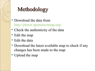 Methodology
   Download the data from
    http://planet.openstreetmap.org/
   Check the authenticity of the data
   Edit the map
   Edit the data
   Download the latest available map to check if any
    changes has been made to the map
   Upload the map
 