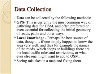 Data Collection
  Data can be collected by the following methods:
 GPS- This is currently the most common way of
  gathering data for OSM, and often preferred or
  even essential for collecting the initial geometry
  of roads, paths and other ways.
 Local knowledge - Perhaps the best source of
  data, though, is if one simply happen to know the
  area very well, and thus for example the names
  of the roads, which shops or buildings there are,
  the local traffic rules and restrictions, or what
  ever else one might want to add to OSM.
 Seeing mistakes in a map and fixing them.
 