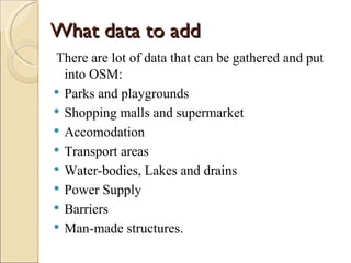 What data to add
There are lot of data that can be gathered and put
  into OSM:
 Parks and playgrounds
 Shopping malls and supermarket
 Accomodation
 Transport areas
 Water-bodies, Lakes and drains
 Power Supply
 Barriers
 Man-made structures.
 