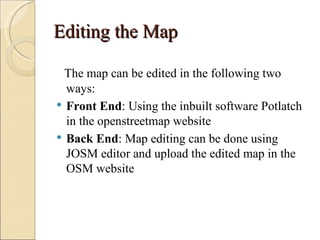 Editing the Map

  The map can be edited in the following two
  ways:
 Front End: Using the inbuilt software Potlatch
  in the openstreetmap website
 Back End: Map editing can be done using
  JOSM editor and upload the edited map in the
  OSM website
 