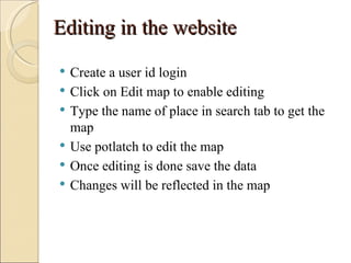Editing in the website
   Create a user id login
   Click on Edit map to enable editing
   Type the name of place in search tab to get the
    map
   Use potlatch to edit the map
   Once editing is done save the data
   Changes will be reflected in the map
 
