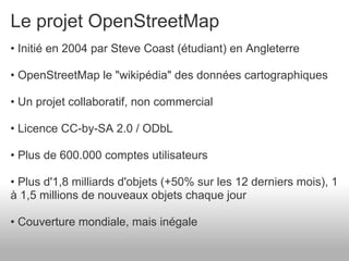 Le projet OpenStreetMap
• Initié en 2004 par Steve Coast (étudiant) en Angleterre

• OpenStreetMap le "wikipédia" des données cartographiques

• Un projet collaboratif, non commercial

• Licence CC-by-SA 2.0 / ODbL

• Plus de 600.000 comptes utilisateurs

• Plus d'1,8 milliards d'objets (+50% sur les 12 derniers mois), 1
à 1,5 millions de nouveaux objets chaque jour

• Couverture mondiale, mais inégale
 