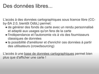 Des données libres...

L'accès à des données cartographiques sous licence libre (CC-
by-SA 2.0, bientôt OdbL) permet:
  ● de générer des fonds de carte avec un rendu personnalisé
    et adapté aux usages qu'on fera de la carte
  ● l'indépendance et l'autonomie vis à vis des fournisseurs
    classiques de données
  ● la possibilité d'améliorer et d'enrichir ces données à partir
    des utilisateurs (crowdsourcing)

L'accès à une base de données cartographiques permet bien
plus que d'afficher une carte !
 