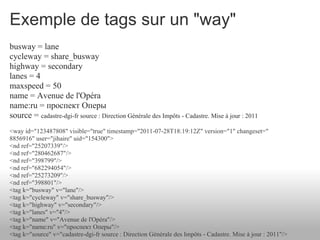 Exemple de tags sur un "way"
busway = lane
cycleway = share_busway
highway = secondary
lanes = 4
maxspeed = 50
name = Avenue de l'Opéra
name:ru = проспект Оперы
source = cadastre-dgi-fr source : Direction Générale des Impôts - Cadastre. Mise à jour : 2011
<way id="123487808" visible="true" timestamp="2011-07-28T18:19:12Z" version="1" changeset="
8856916" user="jihaire" uid="154300">
<nd ref="25207339"/>
<nd ref="280462687"/>
<nd ref="398799"/>
<nd ref="682294054"/>
<nd ref="25273209"/>
<nd ref="398801"/>
<tag k="busway" v="lane"/>
<tag k="cycleway" v="share_busway"/>
<tag k="highway" v="secondary"/>
<tag k="lanes" v="4"/>
<tag k="name" v="Avenue de l'Opéra"/>
<tag k="name:ru" v="проспект Оперы"/>
<tag k="source" v="cadastre-dgi-fr source : Direction Générale des Impôts - Cadastre. Mise à jour : 2011"/>
 