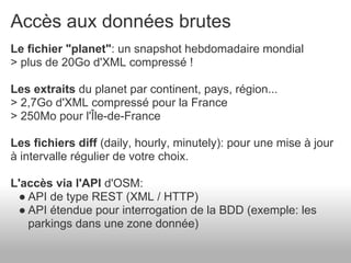 Accès aux données brutes
Le fichier "planet": un snapshot hebdomadaire mondial
> plus de 20Go d'XML compressé !

Les extraits du planet par continent, pays, région...
> 2,7Go d'XML compressé pour la France
> 250Mo pour l'Île-de-France

Les fichiers diff (daily, hourly, minutely): pour une mise à jour
à intervalle régulier de votre choix.

L'accès via l'API d'OSM:
 ● API de type REST (XML / HTTP)
 ● API étendue pour interrogation de la BDD (exemple: les
   parkings dans une zone donnée)
 
