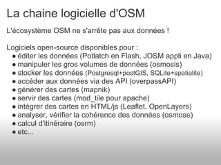 La chaine logicielle d'OSM
L'écosystème OSM ne s'arrête pas aux données !

Logiciels open-source disponibles pour :
 ● éditer les données (Potlatch en Flash, JOSM appli en Java)
 ● manipuler les gros volumes de données (osmosis)
 ● stocker les données (Postgresql+postGIS, SQLite+spatialite)
 ● accéder aux données via des API (overpassAPI)
 ● générer des cartes (mapnik)
 ● servir des cartes (mod_tile pour apache)
 ● intégrer des cartes en HTML/js (Leaflet, OpenLayers)
 ● analyser, vérifier la cohérence des données (osmose)
 ● calcul d'itinéraire (osrm)
 ● etc...
 