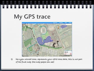 My GPS trace




the cyan colored trace, represents your GPS trace data, this is not part
of the final map (the map people can see)
 
