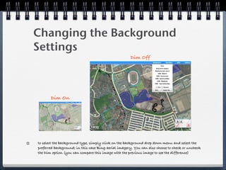 Changing the Background
Settings
                                                      Dim Off




       Dim On




to select the background type, simply click on the background drop down menu and select the
preferred background; in this case Bing aerial imagery. You can also choose to check or uncheck
the Dim option (you can compare this image with the previous image to see the difference)
 