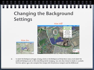 Changing the Background
Settings
                                                      Dim Off




       Dim On




to select the background type, simply click on the background drop down menu and select the
preferred background; in this case Bing aerial imagery. You can also choose to check or uncheck
the Dim option (you can compare this image with the previous image to see the difference)
 