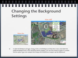 Changing the Background
Settings
                                                      Dim Off




       Dim On




to select the background type, simply click on the background drop down menu and select the
preferred background; in this case Bing aerial imagery. You can also choose to check or uncheck
the Dim option (you can compare this image with the previous image to see the difference)
 