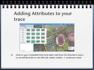 Adding Attributes to your
trace




click on your completed trace and select road from the drop down menu
in the attribute bar on the left side. Select: Roads -> Unknown Road
 