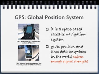 GPS: Global Position System

                                         it is a space-based
                                         satellite navigation
 Fig.1: An example of a commercially
                                         system
         available GPS device


                                         gives position and
                                         time data anywhere
                                         in the world (Given
Fig.2: Recently smart phones have also
                                         enough signal strength)
 been integrated with GPS capabilities
 
