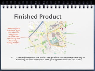 Finished Product
I made this just as
an example. If you
  view the actual
   map you will
  notice that there
are buildings here;
   don’t worry I
already deleted it !




             to view the finish product click on view. Then you will see that completed path as a gray bar
             as shown by the arrows on the picture (Note: you may need to zoom out a little to see it)
 
