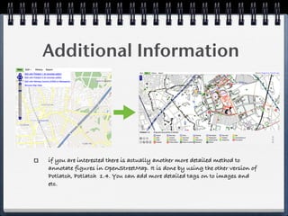 Additional Information




if you are interested there is actually another more detailed method to
annotate figures in OpenStreetMap. It is done by using the other version of
Potlatch, Potlatch 1.4. You can add more detailed tags on to images and
etc.
 