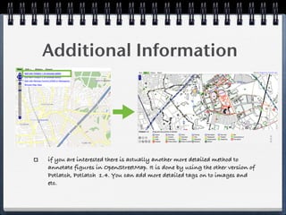Additional Information




if you are interested there is actually another more detailed method to
annotate figures in OpenStreetMap. It is done by using the other version of
Potlatch, Potlatch 1.4. You can add more detailed tags on to images and
etc.
 