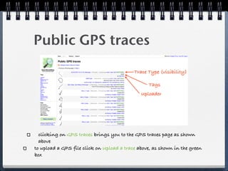 Public GPS traces

                                           Trace Type (visibility)

                                                 Tags
                                              Uploader




  clicking on GPS traces brings you to the GPS traces page as shown
  above
to upload a GPS file click on Upload a trace above, as shown in the green
box
 