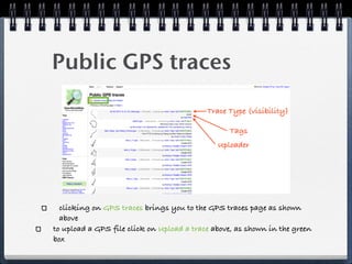 Public GPS traces

                                           Trace Type (visibility)

                                                 Tags
                                              Uploader




  clicking on GPS traces brings you to the GPS traces page as shown
  above
to upload a GPS file click on Upload a trace above, as shown in the green
box
 