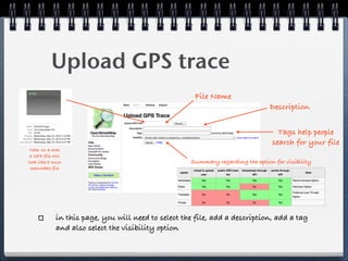 Upload GPS trace
                                                       File Name
                                                                                 Description


                                                                                    Tags help people
                                                                                  search for your file
 Note: on a mac
 a GPX file will
look like a Unix                                     Summary regarding the option for visibility
 executable file




             in this page, you will need to select the file, add a description, add a tag
             and also select the visibility option
 