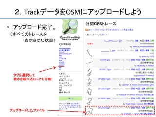 ２．TrackデータをOSMにアップロードしよう
• アップロード完了。
（すべてのトレースを
    表示させた状態）




 タグを選択して
 表示を絞り込むことも可能




アップロードしたファイル
 