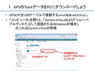 １．GPSのTrackデータをPCにダウンロードしよう
• GPSとPCをUSBケーブルで接続する(GPSの電源ONを忘れなく)。
• 「コンピュータ」を開くと、「Garmin eTrex」および「リムーバ
  ブルディスク」として認識される(Windowsの場合)。
     ※これはGarmin eTrexの特徴




                         今回使用する
           GPS内のデータ      Trackデータはこちらに
                         入っている
 