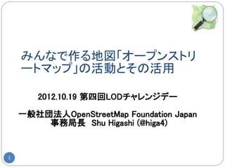 みんなで作る地図「オープンストリ
    ートマップ」の活動とその活用

       2012.10.19 第四回LODチャレンジデー

    一般社団法人OpenStreetMap Foundation Japan
        事務局長　Shu Higashi (@higa4)


1
 