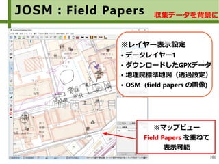 101
JOSM：Field Papers
※マップビュー
Field Papers を重ねて
表示可能
※レイヤー表示設定
● データレイヤー1
● ダウンロードしたGPXデータ
● 地理院標準地図（透過設定）
● OSM (field papers の画像)
収集データを背景に
 