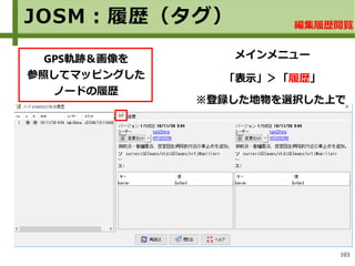 103
JOSM：履歴（タグ）
GPS軌跡＆画像を
参照してマッピングした
ノードの履歴
メインメニュー
「表示」＞「履歴」「表示」＞「履歴」
※登録した地物を選択した上で
編集履歴閲覧
 