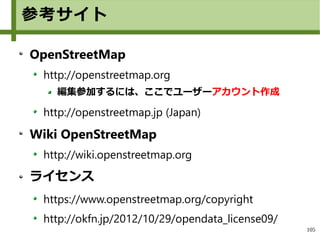105
参考サイト
OpenStreetMap
http://openstreetmap.org
編集参加するには、ここでユーザーアカウント作成
http://openstreetmap.jp (Japan)
Wiki OpenStreetMap
http://wiki.openstreetmap.org
ライセンス
https://www.openstreetmap.org/copyright
http://okfn.jp/2012/10/29/opendata_license09/
 
