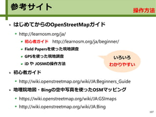 107
参考サイト
はじめてからのOpenStreetMapガイド
http://learnosm.org/ja/
初心者ガイド　http://learnosm.org/ja/beginner/
Field Papersを使った現地調査
GPSを使った現地調査
iD や JOSMの操作方法
初心者ガイド
http://wiki.openstreetmap.org/wiki/JA:Beginners_Guide
地理院地図・Bingの空中写真を使ったOSMマッピング　
https://wiki.openstreetmap.org/wiki/JA:GSImaps
http://wiki.openstreetmap.org/wiki/JA:Bing
いろいろ
わかりやすい
操作方法
 