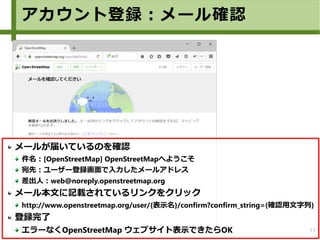 13
メールが届いているのを確認
件名：[OpenStreetMap] OpenStreetMapへようこそ
宛先：ユーザー登録画面で入力したメールアドレス
差出人：web@noreply.openstreetmap.org
メール本文に記載されているリンクをクリック
http://www.openstreetmap.org/user/{表示名}/confirm?confirm_string={確認用文字列}
登録完了
エラーなくOpenStreetMap ウェブサイト表示できたらOK
アカウント登録：メール確認
 