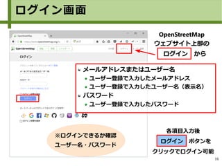 16
各項目入力後
　ログイン　ボタンを
クリックでログイン可能
メールアドレスまたはユーザー名
ユーザー登録で入力したメールアドレス
ユーザー登録で入力したユーザー名（表示名）
パスワード
ユーザー登録で入力したパスワード
※ログインできるか確認
ユーザー名・パスワード
OpenStreetMap
ウェブサイト上部の
　ログイン　から
ログイン画面
 