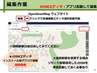 20
OpenStreetMap ウェブサイト
編集 ▼ クリックで各種編集エディタ選択起動可能
編集作業
★JOSMエディタ
インストール版アプリで編集
遠隔制御
JOSMエディタ：アプリ起動して編集
リモート制御設定したJOSMを
事前起動しておく必要あり
※遠隔制御を使用する場合
※遠隔制御は後日試してみてください
 