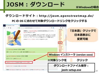 23
JOSM：ダウンロード ※Windowsの場合
ダウンロードサイト：http://josm.openstreetmap.de/
PC の OS に合わせて対象ダウンロードリンクをクリックする
※対象リンクを クリック
Windows インストーラ (version xxxx)
ダウンロードファイル保存：
josm-setup.exe
「日本語」クリックで
日本語表示に
変更可能
 